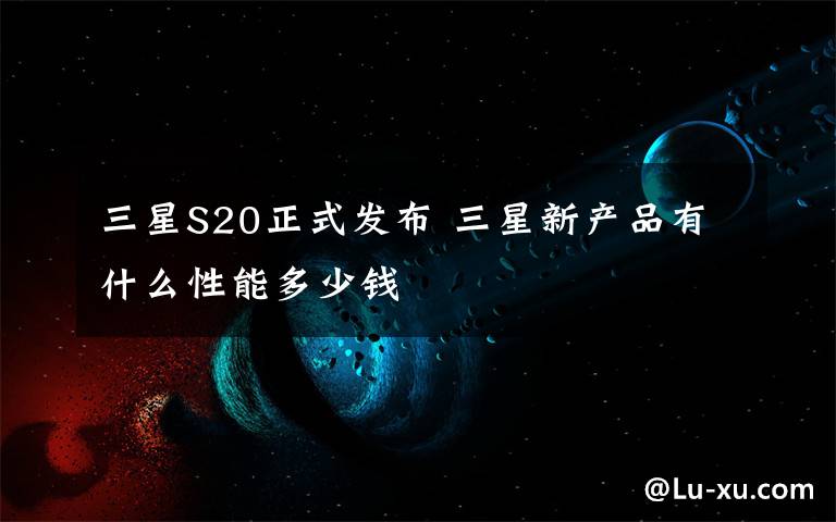 三星S20正式发布 三星新产品有什么性能多少钱