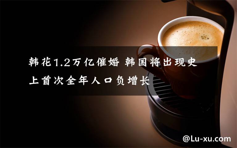 韩花1.2万亿催婚 韩国将出现史上首次全年人口负增长