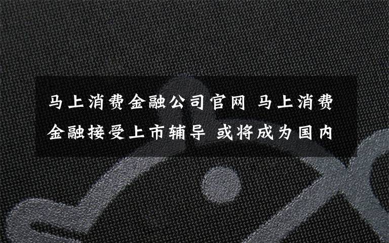 马上消费金融公司官网 马上消费金融接受上市辅导 或将成为国内首家上市持牌消费金融公司