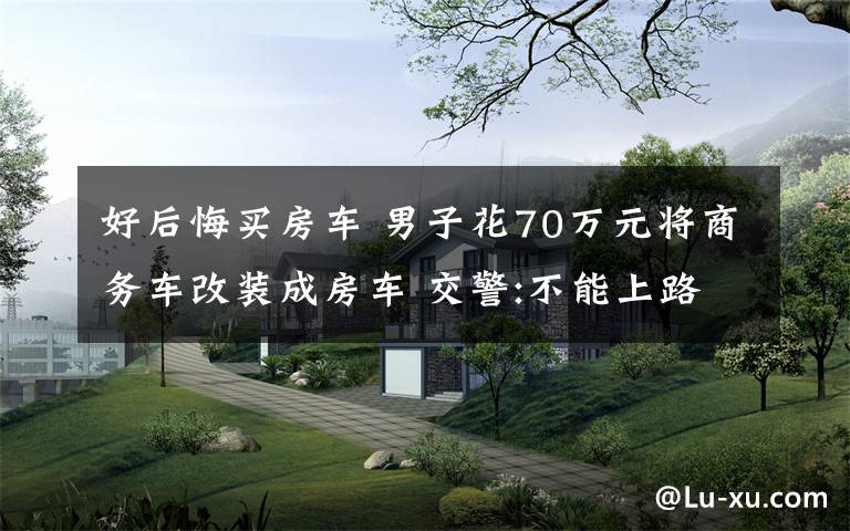好后悔买房车 男子花70万元将商务车改装成房车 交警:不能上路