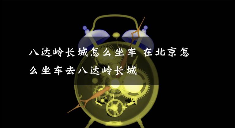 八达岭长城怎么坐车 在北京怎么坐车去八达岭长城