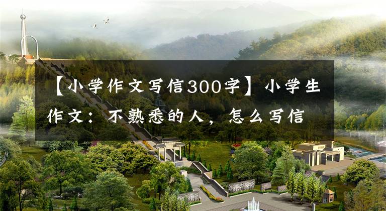 【小学作文写信300字】小学生作文:不熟悉的人,怎么写信?