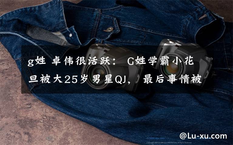 g姓 卓伟很活跃： G姓学霸小花旦被大25岁男星QJ， 最后事情被