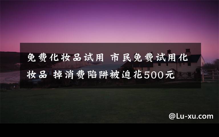免费化妆品试用 市民免费试用化妆品 掉消费陷阱被迫花500元