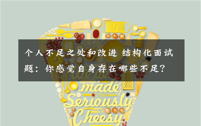 个人不足之处和改进 结构化面试题:你感觉自身存在哪些不足?工作后你准备怎么改进?