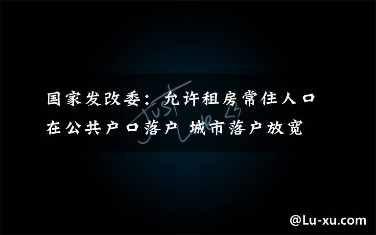 国家发改委：允许租房常住人口在公共户口落户 城市落户放宽 真相原来是这样！