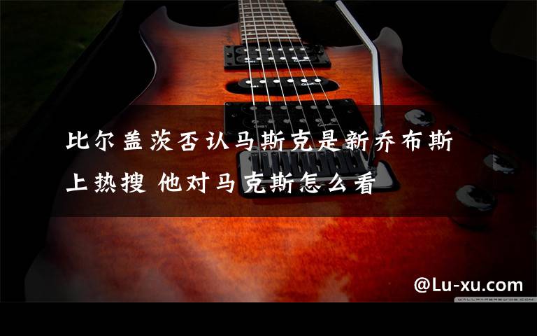 比尔盖茨否认马斯克是新乔布斯上热搜 他对马克斯怎么看