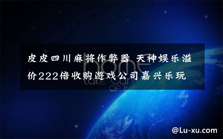 皮皮四川麻将作弊器 天神娱乐溢价222倍收购游戏公司嘉兴乐玩
