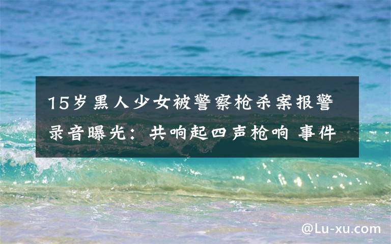 15岁黑人少女被警察枪杀案报警录音曝光:共响起四声枪响 事件详情始末介绍!