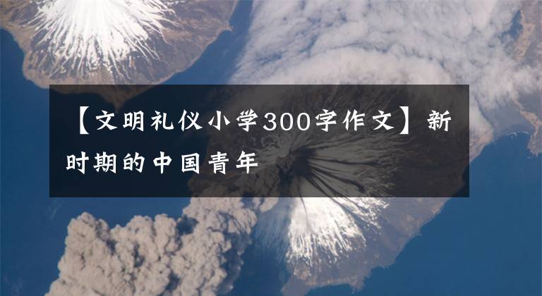 【文明礼仪小学300字作文】新时期的中国青年
