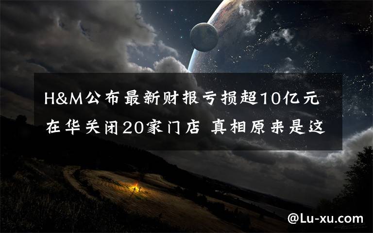 H&M公布最新财报亏损超10亿元 在华关闭20家门店 真相原来是这样!