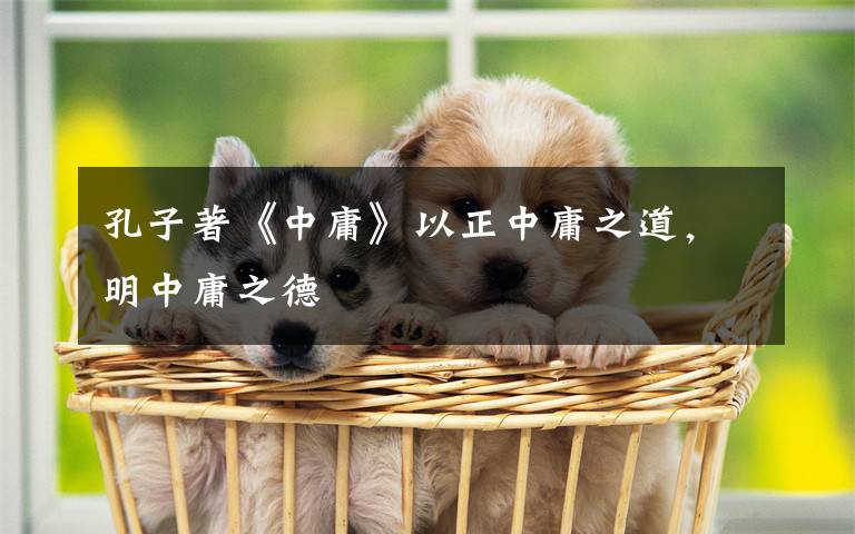 孔子著《中庸》以正中庸之道,明中庸之德