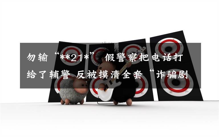 勿输“**21*” 假警察把电话打给了辅警 反被摸清全套“诈骗剧本”