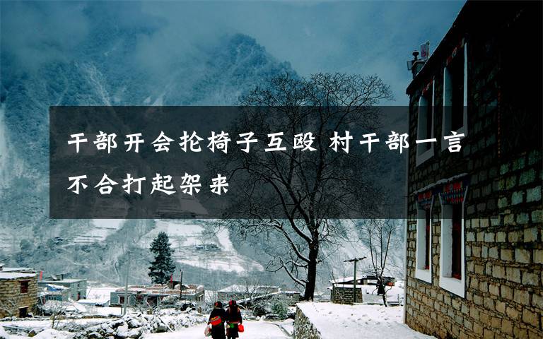 干部开会抡椅子互殴 村干部一言不合打起架来
