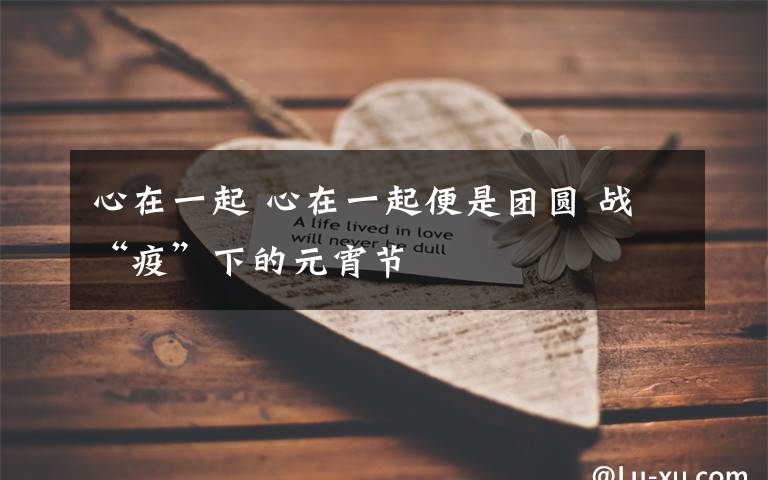 心在一起 心在一起便是团圆 战“疫”下的元宵节