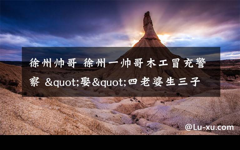 徐州帅哥 徐州一帅哥木工冒充警察 "娶"四老婆生三子女