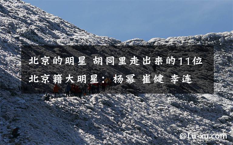 北京的明星 胡同里走出来的11位北京籍大明星:杨幂 崔健 李连杰
