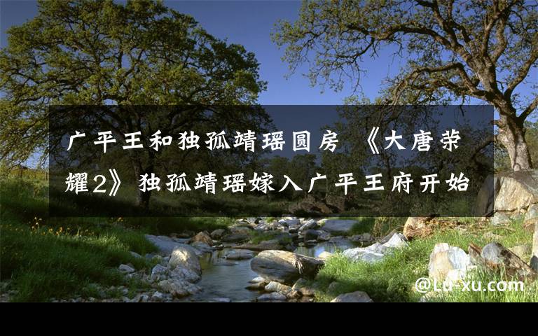 广平王和独孤靖瑶圆房 《大唐荣耀2》独孤靖瑶嫁入广平王府开始黑化 附分集剧情介绍