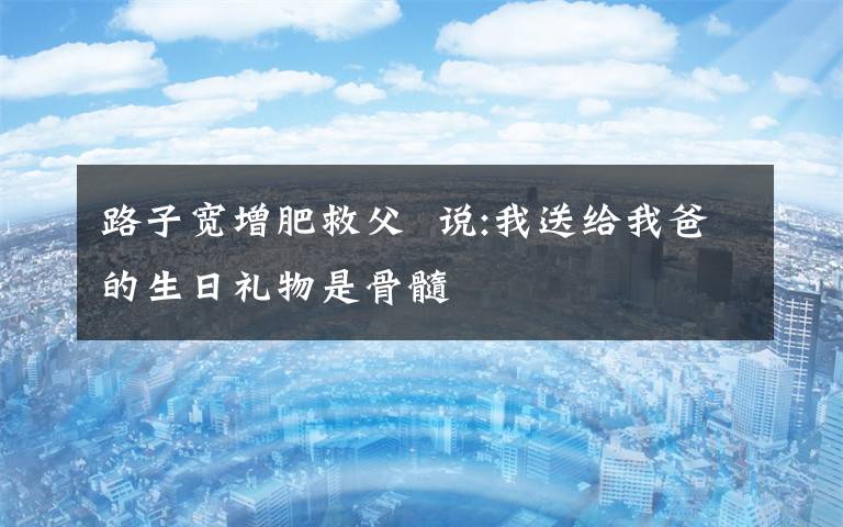 路子宽增肥救父  说:我送给我爸的生日礼物是骨髓