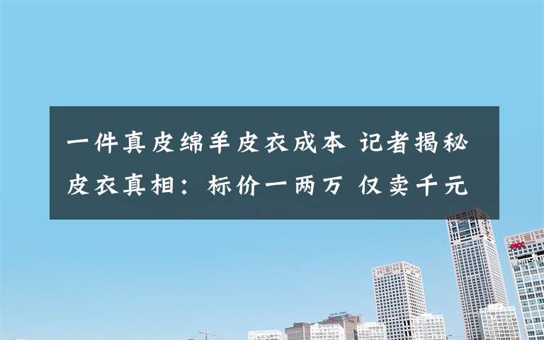 一件真皮绵羊皮衣成本 记者揭秘皮衣真相:标价一两万 仅卖千元左右