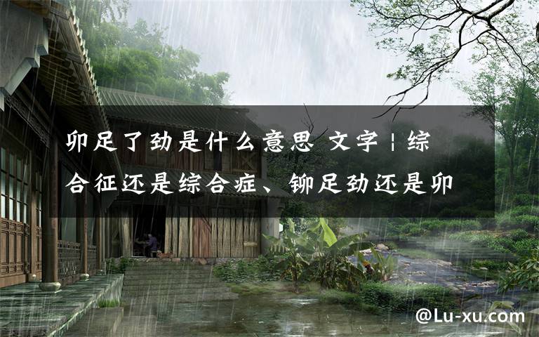 卯足了劲是什么意思 文字 | 综合征还是综合症、铆足劲还是卯足劲?