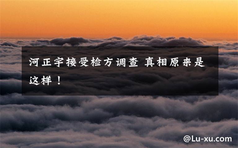 河正宇接受检方调查 真相原来是这样！