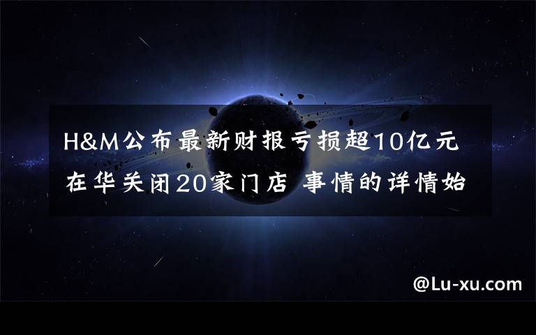 H&M公布最新财报亏损超10亿元 在华关闭20家门店 事情的详情始末是怎么样了!