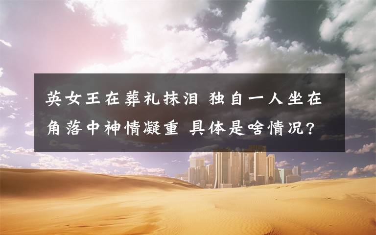 英女王在葬礼抹泪 独自一人坐在角落中神情凝重 具体是啥情况?