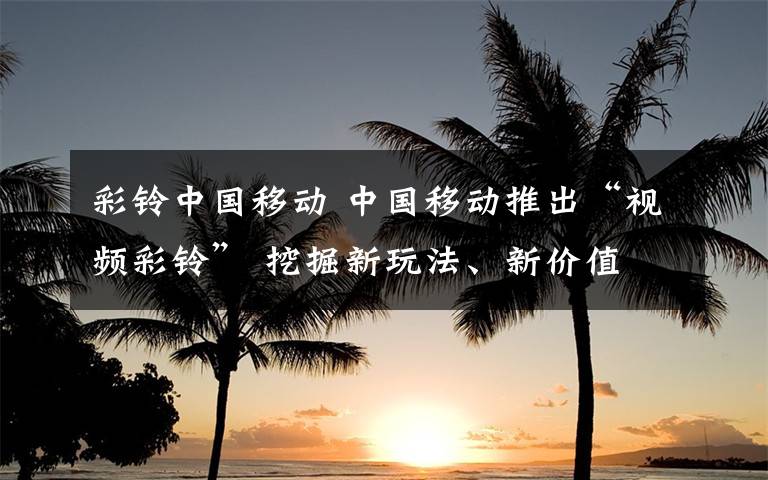 彩铃中国移动 中国移动推出“视频彩铃” 挖掘新玩法、新价值
