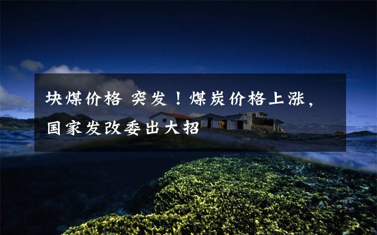 块煤价格 突发!煤炭价格上涨,国家发改委出大招