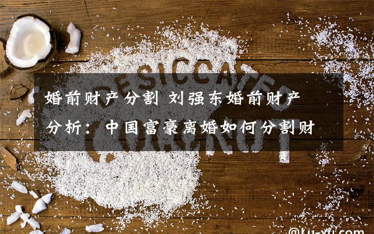 婚前财产分割 刘强东婚前财产 分析:中国富豪离婚如何分割财产