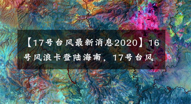 【17号台风最新消息2020】16号风浪卡登陆海南,17号台风正在酝酿中!南方一直在下雨吗?
