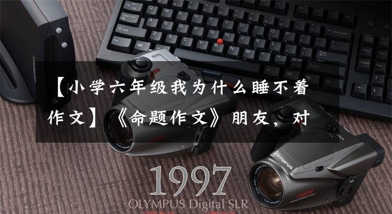【小学六年级我为什么睡不着作文】《命题作文》朋友，对不起(3-6年级范文)