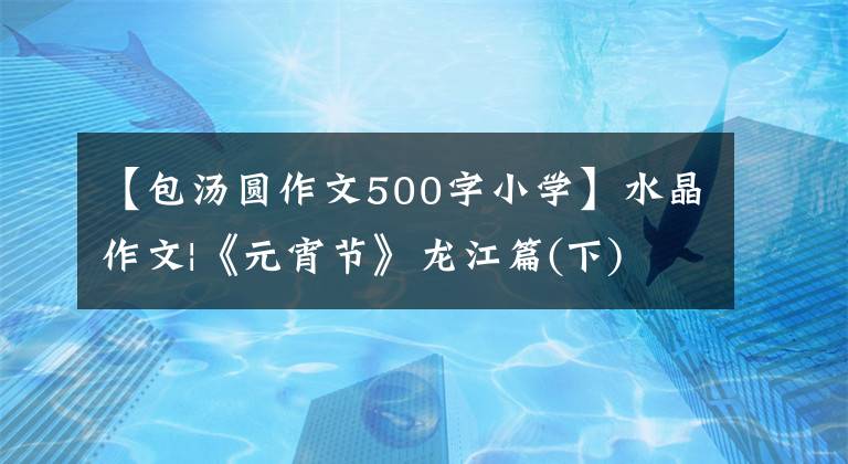 【包汤圆作文500字小学】水晶作文|《元宵节》龙江篇(下)