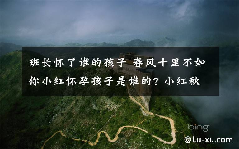 班长怀了谁的孩子 春风十里不如你小红怀孕孩子是谁的? 小红秋水结局揭秘附分集剧情介绍