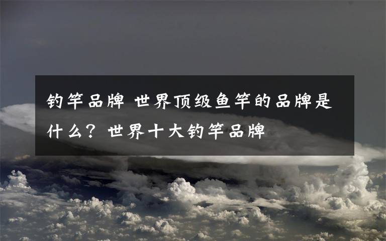 钓竿品牌 世界顶级鱼竿的品牌是什么?世界十大钓竿品牌