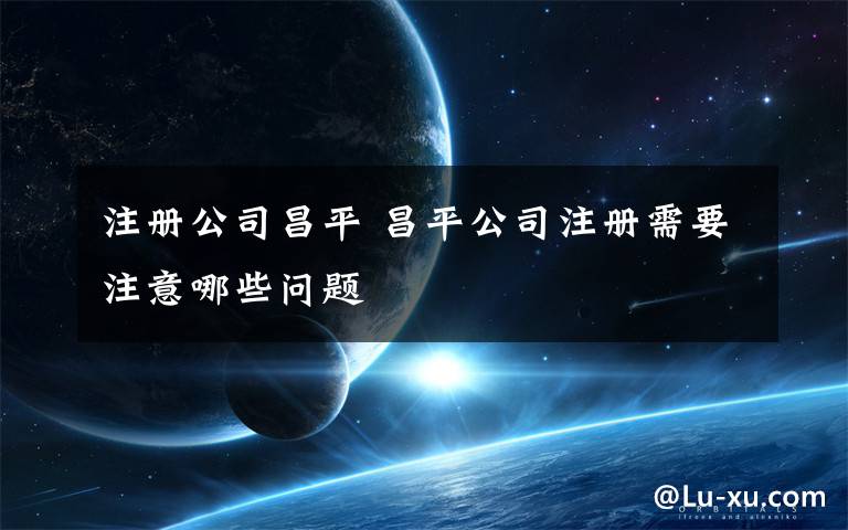注册公司昌平 昌平公司注册需要注意哪些问题