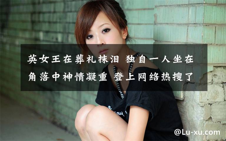 英女王在葬礼抹泪 独自一人坐在角落中神情凝重 登上网络热搜了!