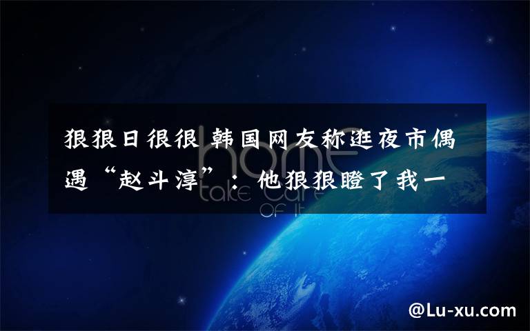 狠狠日很很 韩国网友称逛夜市偶遇“赵斗淳”:他狠狠瞪了我一眼!