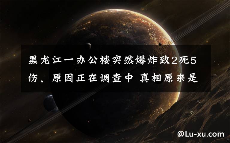 黑龙江一办公楼突然爆炸致2死5伤,原因正在调查中 真相原来是这样!