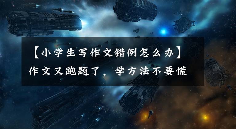 【小学生写作文错例怎么办】作文又跑题了，学方法不要慌张