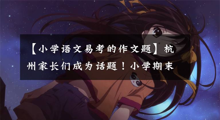 【小学语文易考的作文题】杭州家长们成为话题!小学期末考试作文题被查出来了,你家孩子写了什么?