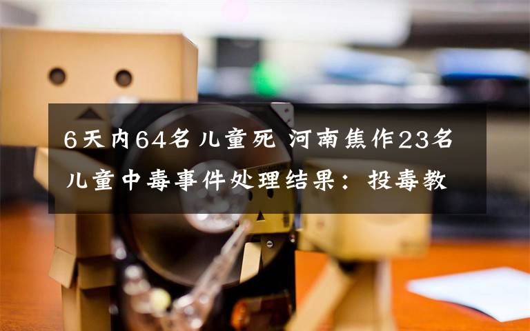 6天内64名儿童死 河南焦作23名儿童中毒事件处理结果:投毒教师被刑拘 幼儿园被查封