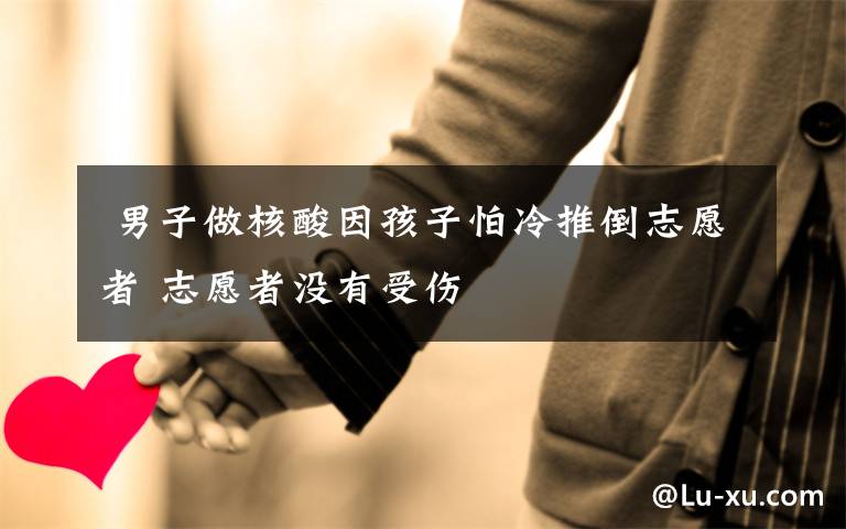  男子做核酸因孩子怕冷推倒志愿者 志愿者没有受伤