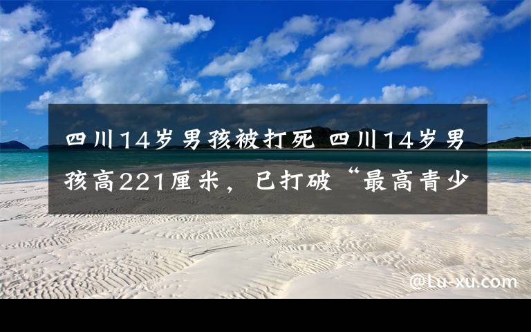 四川14岁男孩被打死 四川14岁男孩高221厘米,已打破“最高青少年”吉尼斯世界纪录