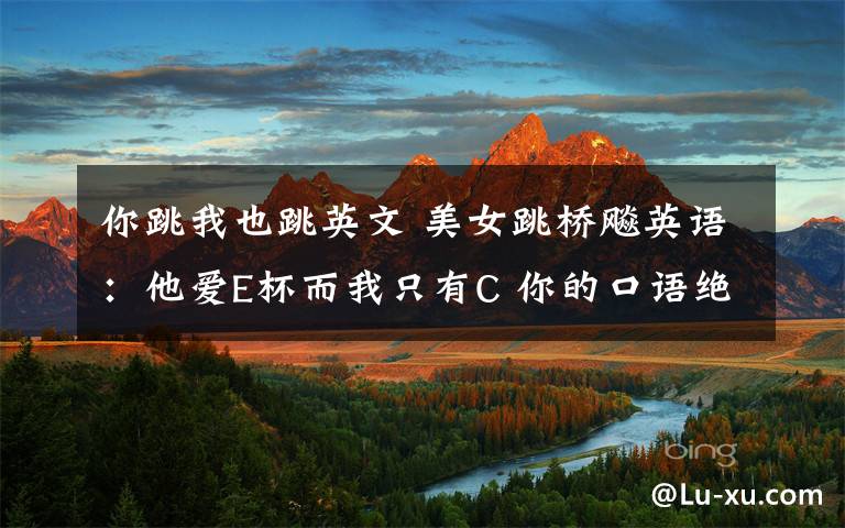 你跳我也跳英文 美女跳桥飚英语:他爱E杯而我只有C 你的口语绝对A