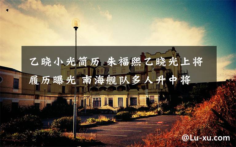 乙晓小光简历 朱福熙乙晓光上将履历曝光 南海舰队多人升中将