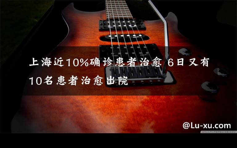 上海近10%确诊患者治愈 6日又有10名患者治愈出院