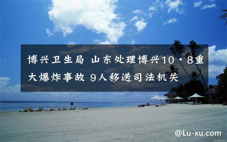 博兴卫生局 山东处理博兴10·8重大爆炸事故 9人移送司法机关