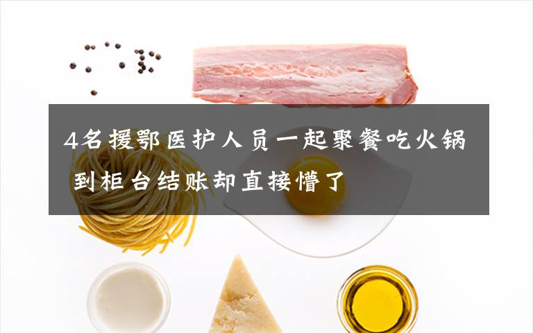 4名援鄂医护人员一起聚餐吃火锅 到柜台结账却直接懵了